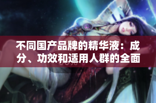 不同国产品牌的精华液：成分、功效和适用人群的全面比较与选择指南