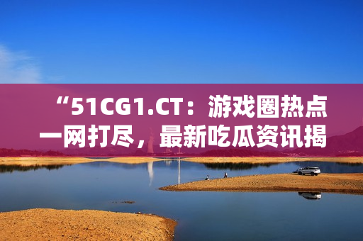 “51CG1.CT：游戏圈热点一网打尽，最新吃瓜资讯揭秘！”