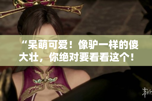 “呆萌可爱！像驴一样的傻大壮，你绝对要看看这个！”