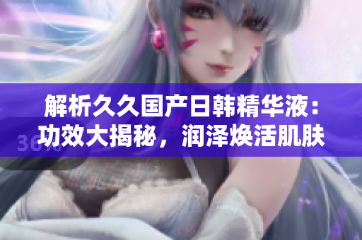 解析久久国产日韩精华液：功效大揭秘，润泽焕活肌肤，细致毛孔亮肤