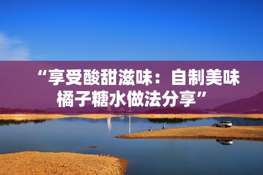 “享受酸甜滋味：自制美味橘子糖水做法分享”