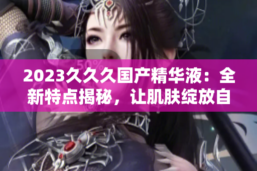2023久久久国产精华液：全新特点揭秘，让肌肤绽放自信光彩