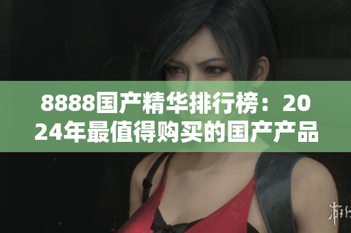 8888国产精华排行榜：2024年最值得购买的国产产品推荐