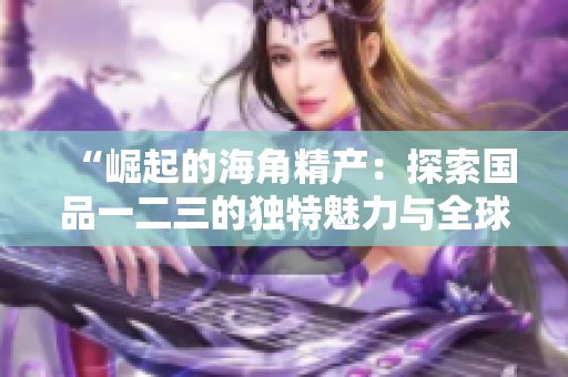 “崛起的海角精产：探索国品一二三的独特魅力与全球影响”