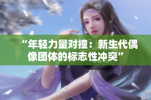 “年轻力量对撞：新生代偶像团体的标志性冲突”
