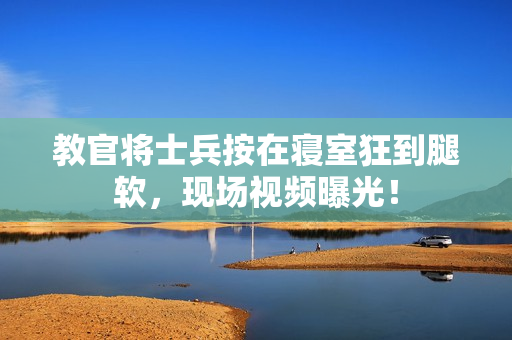 教官将士兵按在寝室狂到腿软，现场视频曝光！