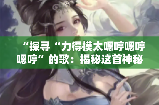 “探寻“力得摸太嗯哼嗯哼嗯哼”的歌：揭秘这首神秘歌曲背后的故事”