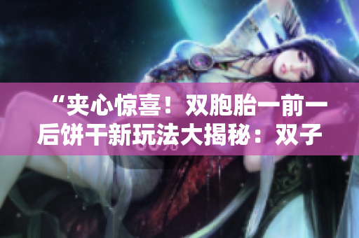 “夹心惊喜！双胞胎一前一后饼干新玩法大揭秘：双子口感享受不同！”