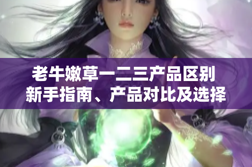老牛嫩草一二三产品区别 新手指南、产品对比及选择攻略