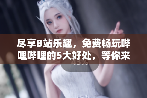 尽享B站乐趣，免费畅玩哔哩哔哩的5大好处，等你来体验！