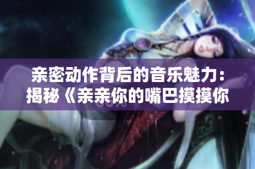 亲密动作背后的音乐魅力：揭秘《亲亲你的嘴巴摸摸你的脸》