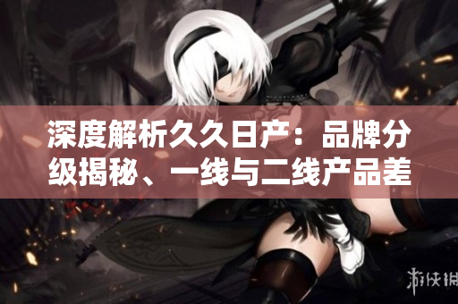 深度解析久久日产：品牌分级揭秘、一线与二线产品差异探究