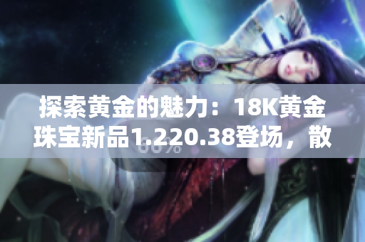 探索黄金的魅力：18K黄金珠宝新品1.220.38登场，散发奢华光彩
