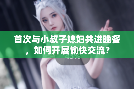 首次与小叔子媳妇共进晚餐，如何开展愉快交流？