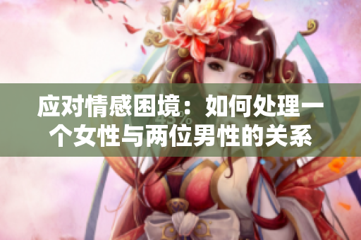 应对情感困境：如何处理一个女性与两位男性的关系