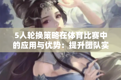5人轮换策略在体育比赛中的应用与优势：提升团队实力与协作