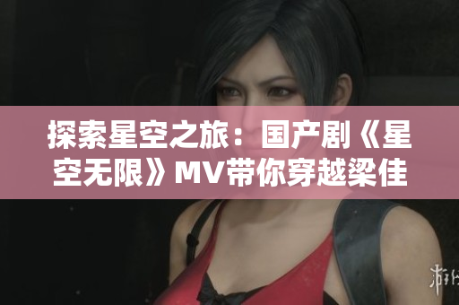 探索星空之旅：国产剧《星空无限》MV带你穿越梁佳的未来世界