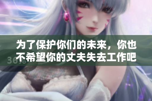 为了保护你们的未来，你也不希望你的丈夫失去工作吧！