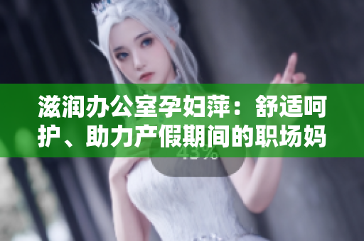 滋润办公室孕妇萍：舒适呵护、助力产假期间的职场妈妈