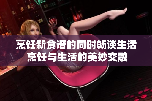 烹饪新食谱的同时畅谈生活 烹饪与生活的美妙交融