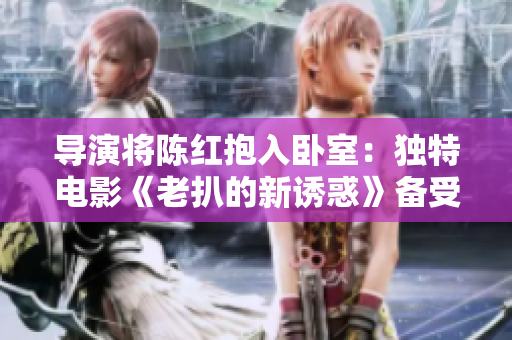 导演将陈红抱入卧室：独特电影《老扒的新诱惑》备受瞩目
