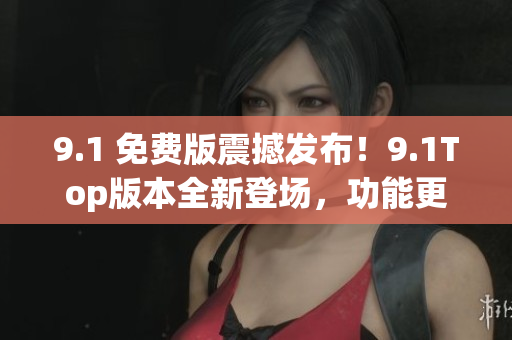 9.1 免费版震撼发布！9.1Top版本全新登场，功能更强大
