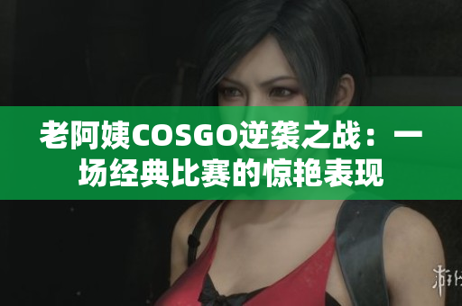 老阿姨COSGO逆袭之战：一场经典比赛的惊艳表现