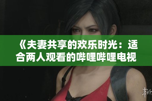 《夫妻共享的欢乐时光：适合两人观看的哔哩哔哩电视剧推荐》