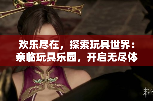 欢乐尽在，探索玩具世界：亲临玩具乐园，开启无尽体验！