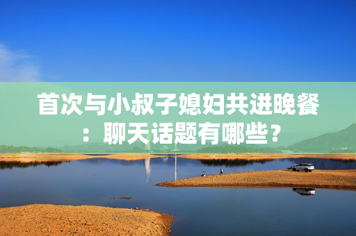 首次与小叔子媳妇共进晚餐：聊天话题有哪些？