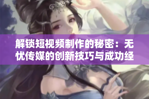 解锁短视频制作的秘密：无忧传媒的创新技巧与成功经验分享