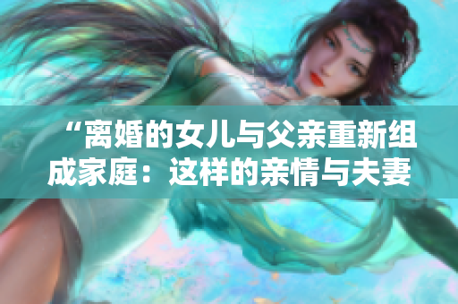 “离婚的女儿与父亲重新组成家庭：这样的亲情与夫妻关系是否能够长久？”