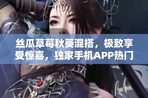 丝瓜草莓秋葵混搭，极致享受惊喜，独家手机APP热门推荐