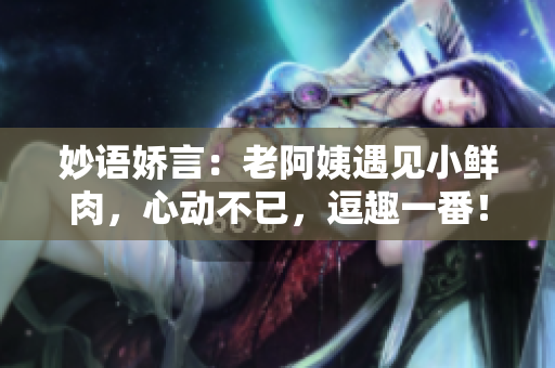 妙语娇言：老阿姨遇见小鲜肉，心动不已，逗趣一番！