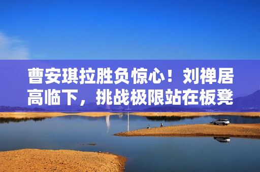 曹安琪拉胜负惊心！刘禅居高临下，挑战极限站在板凳之上，双方对决惊心动魄！