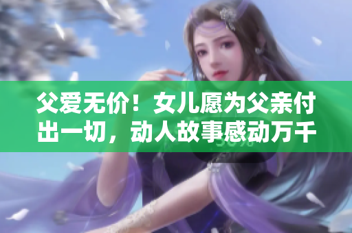 父爱无价！女儿愿为父亲付出一切，动人故事感动万千网友