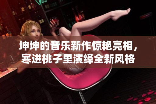 坤坤的音乐新作惊艳亮相，寒进桃子里演绎全新风格