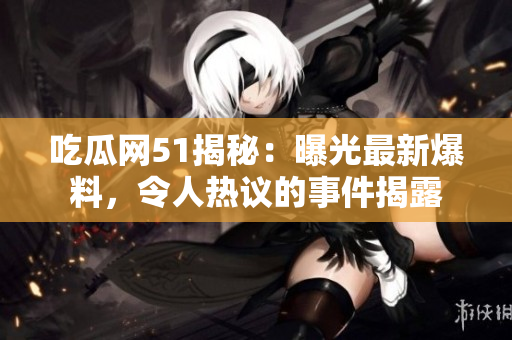 吃瓜网51揭秘：曝光最新爆料，令人热议的事件揭露
