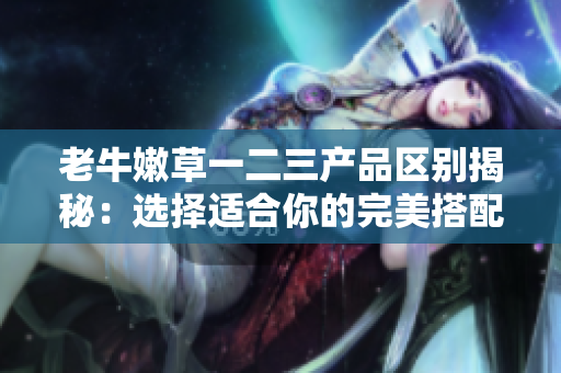 老牛嫩草一二三产品区别揭秘：选择适合你的完美搭配