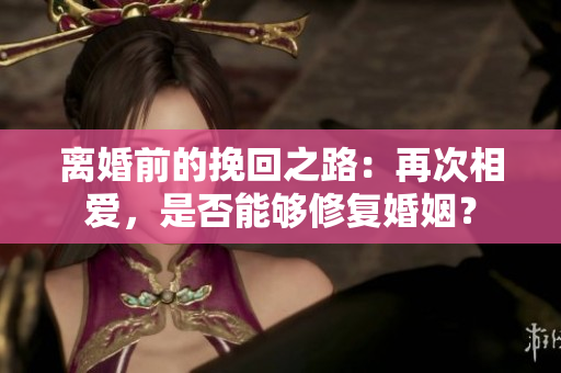 离婚前的挽回之路：再次相爱，是否能够修复婚姻？