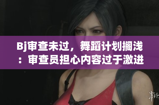 Bj审查未过，舞蹈计划搁浅：审查员担心内容过于激进