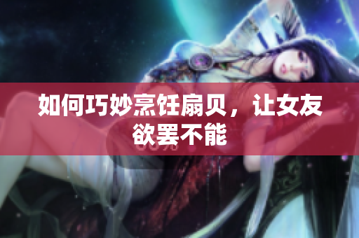 如何巧妙烹饪扇贝，让女友欲罢不能