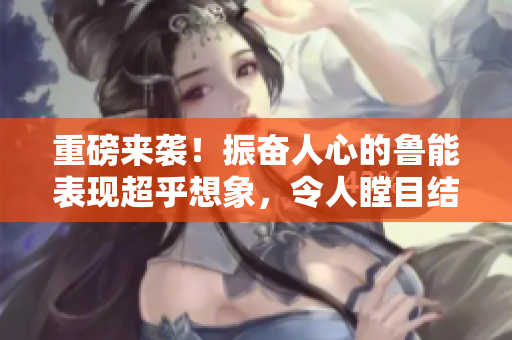 重磅来袭！振奋人心的鲁能表现超乎想象，令人瞠目结舌