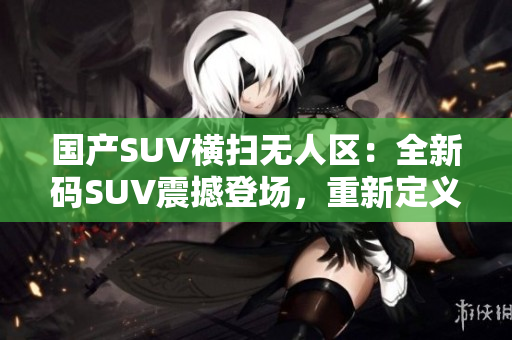 国产SUV横扫无人区：全新码SUV震撼登场，重新定义越野体验！