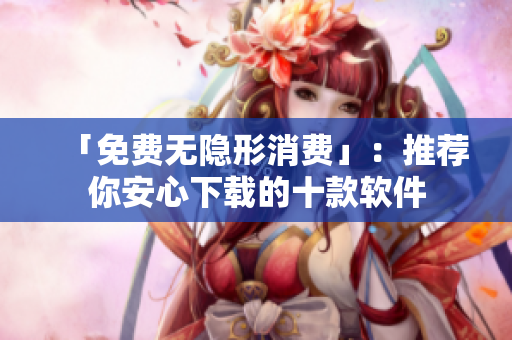 「免费无隐形消费」：推荐你安心下载的十款软件