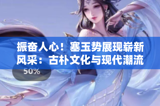 振奋人心！塞玉势展现崭新风采：古朴文化与现代潮流的完美融合