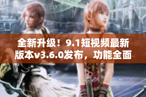 全新升级！9.1短视频最新版本v3.6.0发布，功能全面升级，体验更流畅！