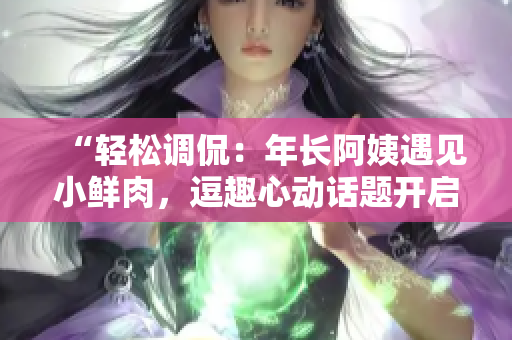 “轻松调侃：年长阿姨遇见小鲜肉，逗趣心动话题开启！”