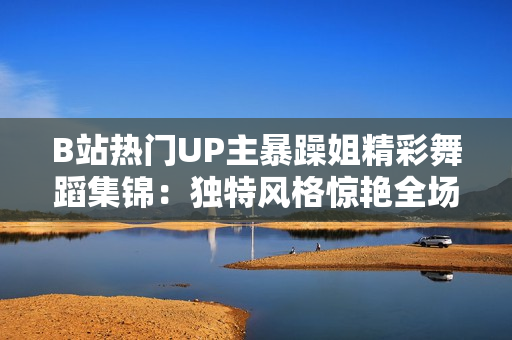 B站热门UP主暴躁姐精彩舞蹈集锦：独特风格惊艳全场