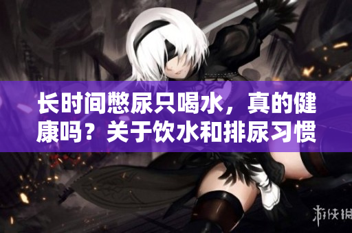 长时间憋尿只喝水，真的健康吗？关于饮水和排尿习惯的正确认识与建议